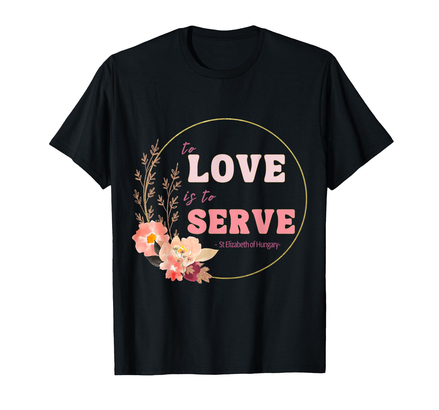 To Love to Serve Saint Elizabeth of Hungary Flower Design T-Shirt